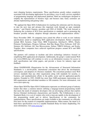 meet changing business requirements. These specifications greatly reduce complexity
associated with developing applications by providing a way to unify services regardless
of programming language and deployment platform. Both are technologies designed to
simplify the representation of business logic and business data. Early customers are
already implementing and gaining value.

“We applaud the Open SOA Collaboration for reaching this milestone and for choosing
to take the next step and advance this important work through an open standards
process,” said Patrick Gannon, president and CEO of OASIS. “We look forward to
furthering the evolution of SCA from specifications to standards and to promoting the
broadest possible industry adoption through education and implementation efforts.”

Since November 2005, 18 companies have joined the effort to work on new industry
specifications aimed at simplifying SOA application development. Partner companies
include BEA Systems, Cape Clear, IBM Corporation, Interface21, IONA, Oracle,
Primeton Technologies, Progress Software, Red Hat, Rogue Wave Software, SAP AG,
Siemens AG, Software AG, Sun Microsystems, Sybase, TIBCO Software, and Xcalia.
Together, these companies have achieved significant progress around SCA and SDO
specifications.

The partners will continue to incubate and drive technology initiatives focused on
simplifying SOA application development. Additionally, the group’s vendor-neutral Web
site (www.OSOA.org) will continue to serve as an information resource for access to
draft specifications and white papers, and provide a forum for industry input and
feedback.

About OASISOASIS (Organization for the Advancement of Structured Information
Standards) is a not-for-profit, international consortium that drives the development,
convergence, and adoption of e-business standards. The consortium produces more Web
services standards than any other organization along with standards for security, e-
business, and standardization efforts in the public sector and for application-specific
markets. Founded in 1993, OASIS has more than 5,000 participants representing over
600 organizations and individual members in 100 countries. For more information, visit
www.oasis-open.org.

About Open SOAThe Open SOA Collaboration represents an informal group of industry
leaders that share a common interest: defining a language-neutral programming model
that meets the needs of enterprise developers who are developing software that exploits
Service Oriented Architecture characteristics and benefits. The Collaboration is not a
Standards Body; it is a set of vendors who wish to innovate rapidly in the development of
this programming model and to deliver Specifications to the community for
implementation. These specifications are made available to the community on a Royalty
Free basis for the creation of compatible implementations. When mature, the intent is to
hand these specifications over to a suitable Standards Body for future shepherding. For
more information, visit www.osoa.org.”.




                                                                                      39
 