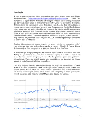 Introdução

A idéia de publicar um livro com a coletânea de posts que já escrevi para o meu blog no
developerWorks (www.ibm.com/developerworks/blogs/page/ctaurion)              vinha me
martelando há algum tempo. As minhas observações sobre os acesso ao blog mostravam
que depois de algum tempo os posts eram “esquecidos”, uma vez que o ritmo de inserção
de novos posts tem sido intenso. Gosto de escrever e um blog me dá a liberdade que as
colunas nas revistas especializadas (escrevo para Computerworld Brasil, Mundo Java e
Linux Magazine), por razões editoriais, não permitem. De maneira geral levanto um post
a cada três ou quatro dias. Como escrevo os posts de acordo com o momento, muitas
vezes o texto pode até parecer meio deslocado para quem não esteja acompanhando
sistemáticamente o tema. O volume de material acumulado, acredito, é bem razoável. O
blog começou em janeiro de 2007 e em julho de 2009, quando da preparação deste livro,
já somava mais de 400 posts.

Surgiu a idéia: por que não agrupar os posts por temas e publicá-los para acesso online?
Uma conversa com meu amigo desenvolvedor e escritor, Claudio de Souza Soares,
definiu o projeto. Sim, vou publicar os posts em forma de livro eletrônico.

A primeira etapa foi agrupar os posts por assuntos, identificando as relevâncias entre eles.
As tags me ajudaram nisso. Assim, cada assunto ou conjunto de assuntos se tornará um
livro. Procurei manter os posts, na medida do possivel iguais aos publicados
originalmente. Claro que corrigi alguns erros ortográficos, que passaram em branco
quando os posts foram inicialmente levantados...

Este livro, o quinto da série, aborda um tema que me despertou muita atenção: SOA ou
Services Oriented Architecture. SOA teve seu período de maior procura de 2006 a 2008
(vejam gráfico abaixo, obtido do Google Trends), começando após a ceder lentamente
seu espaço na mídia para outros temas como Cloud Computing. Lembro que naquele
período chegava a fazer palestras sobre SOA ao ritmo de uma por semana.




                                                                                          4
 