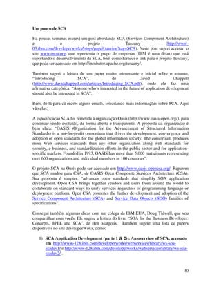 Um pouco de SCA

Há poucas semanas escrevi um post abordando SCA (Services Component Architecture)
e              o               projeto               Tuscany            (http://www-
03.ibm.com/developerworks/blogs/page/ctaurion?tag=SCA). Neste post sugeri acessar o
site www.osoa.org, que representa o grupo de empresas (IBM é uma delas) que está
suportando o desenvolvimento da SCA, bem como forneci o link para o projeto Tuscany,
que pode ser acessado em http://incubator.apache.org/tuscany/.

Também sugeri a leitura de um paper muito interessante e inicial sobre o assunto,
“Introducing               SCA”,             de              David              Chappell
(http://www.davidchappell.com/articles/Introducing_SCA.pdf), onde ele faz uma
afirmativa categórica: “Anyone who´s interested in the future of application development
should also be interested in SCA”.

Bem, de lá para cá recebi alguns emails, solicitando mais informações sobre SCA. Aqui
vão elas:

A especificação SCA foi remetida à organização Oasis (http://www.oasis-open.org/), para
continuar sendo evoluído, de forma aberta e transparente. A proposta da organização é
bem clara: “OASIS (Organization for the Advancement of Structured Information
Standards) is a not-for-profit consortium that drives the development, convergence and
adoption of open standards for the global information society. The consortium produces
more Web services standards than any other organization along with standards for
security, e-business, and standardization efforts in the public sector and for application-
specific markets. Founded in 1993, OASIS has more than 5,000 participants representing
over 600 organizations and individual members in 100 countries”.

O projeto SCA na Oasis pode ser acessado em http://www.oasis-opencsa.org/. Reparem
que SCA mudou para CSA, de OASIS Open Composite Services Architecture (CSA).
Sua proposta é simples: “advances open standards that simplify SOA application
development. Open CSA brings together vendors and users from around the world to
collaborate on standard ways to unify services regardless of programming language or
deployment platform. Open CSA promotes the further development and adoption of the
Service Component Architecture (SCA) and Service Data Objects (SDO) families of
specifications”.

Consegui também algumas dicas com um colega da IBM EUA, Doug Tidwell, que vou
compartilhar com vocês. Ele sugere a leitura do livro “SOA for the Business Developer:
Concepts, BPEL and SCA”, de Ben Margolis. Também sugere uma lista de papers
disponíveis no site developerWoks, como:

   1) SCA Application Development (parte 1 & 2) : An overview of SCA, acessado
      em http://www-128.ibm.com/developerworks/webservices/library/ws-soa-
      scadev1/ e http://www-128.ibm.com/developerworks/webservices/library/ws-soa-
      scadev2/ .



                                                                                        40
 