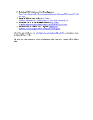 2) Building SOA Solutions with SCA (4 partes),
      http://www.ibm.com/developerworks/websphere/techjournal/0510_brent/0510_br
      ent.html
   3) Java SCA invocation styles: http://www-
      128.ibm.com/developerworks/webservices/library/ws-soa-scajava/
   4) Using PHP´s SCA and SDO extensions: http://www-
      128.ibm.com/developerworks/webservices/library/ws-soa-scasdo/
   5) Introduction to Service Data Objects: http://www-
      128.ibm.com/developerworks/webservices/library/j-sdo/

E também recomenda acessar http://pecl.php.net/package/SCA_SDO para implementação
do SCA/SDO em PHP.

Ok, acho que para começar o jogo temos bastante coisa para se ler e desenvolver. Mãos à
obra!




                                                                                    41
 