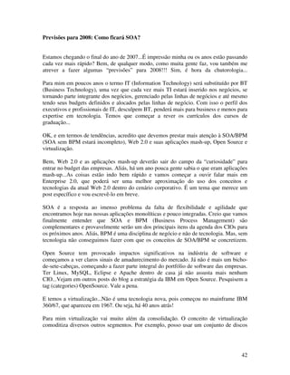 Previsões para 2008: Como ficará SOA?


Estamos chegando o final do ano de 2007...É impressão minha ou os anos estão passando
cada vez mais rápido? Bem, de qualquer modo, como muita gente faz, vou também me
atrever a fazer algumas “previsões” para 2008!!! Sim, é hora da chutorologia...

Para mim em poucos anos o termo IT (Information Technology) será substituído por BT
(Business Technology), uma vez que cada vez mais TI estará inserido nos negócios, se
tornando parte integrante dos negócios, gerenciado pelas linhas de negócios e até mesmo
tendo seus budgets definidos e alocados pelas linhas de negócio. Com isso o perfil dos
executivos e profissionais de IT, desculpem BT, penderá mais para business e menos para
expertise em tecnologia. Temos que começar a rever os currículos dos cursos de
graduação...

OK, e em termos de tendências, acredito que devemos prestar mais atenção à SOA/BPM
(SOA sem BPM estará incompleto), Web 2.0 e suas aplicações mash-up, Open Source e
virtualização.

Bem, Web 2.0 e as aplicações mash-up deverão sair do campo da “curiosidade” para
entrar no budget das empresas. Aliás, há um ano pouca gente sabia o que eram aplicações
mash-up...As coisas estão indo bem rápido e vamos começar a ouvir falar mais em
Enterprise 2.0, que poderá ser uma melhor aproximação do uso dos conceitos e
tecnologias da atual Web 2.0 dentro do cenário corporativo. É um tema que merece um
post específico e vou escrevê-lo em breve.

SOA é a resposta ao imenso problema da falta de flexibilidade e agilidade que
encontramos hoje nas nossas aplicações monolíticas e pouco integradas. Creio que vamos
finalmente entender que SOA e BPM (Business Process Management) são
complementares e provavelmente serão um dos principais itens da agenda dos CIOs para
os próximos anos. Aliás, BPM é uma disciplina de negócio e não de tecnologia. Mas, sem
tecnologia não conseguimos fazer com que os conceitos de SOA/BPM se concretizem.

Open Source tem provocado impactos significativos na indústria de software e
começamos a ver claros sinais de amadurecimento do mercado. Já não é mais um bicho-
de-sete-cabeças, começando a fazer parte integral do portfólio de software das empresas.
Ter Linux, MySQL, Eclipse e Apache dentro de casa já não assusta mais nenhum
CIO...Vejam em outros posts do blog a estratégia da IBM em Open Source. Pesquisem a
tag (categories) OpenSource. Vale a pena.

E temos a virtualização...Não é uma tecnologia nova, pois começou no mainframe IBM
360/67, que apareceu em 1967. Ou seja, há 40 anos atrás!

Para mim virtualização vai muito além da consolidação. O conceito de virtualização
comoditiza diversos outros segmentos. Por exemplo, posso usar um conjunto de discos




                                                                                     42
 