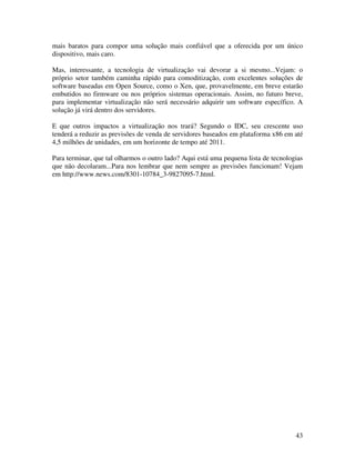 mais baratos para compor uma solução mais confiável que a oferecida por um único
dispositivo, mais caro.

Mas, interessante, a tecnologia de virtualização vai devorar a si mesmo...Vejam: o
próprio setor também caminha rápido para comoditização, com excelentes soluções de
software baseadas em Open Source, como o Xen, que, provavelmente, em breve estarão
embutidos no firmware ou nos próprios sistemas operacionais. Assim, no futuro breve,
para implementar virtualização não será necessário adquirir um software específico. A
solução já virá dentro dos servidores.

E que outros impactos a virtualização nos trará? Segundo o IDC, seu crescente uso
tenderá a reduzir as previsões de venda de servidores baseados em plataforma x86 em até
4,5 milhões de unidades, em um horizonte de tempo até 2011.

Para terminar, que tal olharmos o outro lado? Aqui está uma pequena lista de tecnologias
que não decolaram...Para nos lembrar que nem sempre as previsões funcionam! Vejam
em http://www.news.com/8301-10784_3-9827095-7.html.




                                                                                     43
 