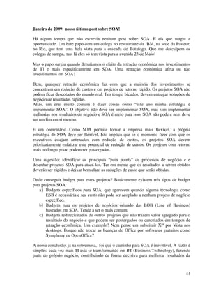 Janeiro de 2009: nosso último post sobre SOA!

Há algum tempo que não escrevia nenhum post sobre SOA. E eis que surgiu a
oportunidade. Um bate papo com um colega no restaurante da IBM, na sede da Pasteur,
no Rio, que tem uma bela vista para a enseada de Botafogo. Que me desculpem os
colegas de sampa, mas lá eles só tem vista para a avenida 23 de Maio!

Mas o papo surgiu quando debatiamos o efeito da retração econômica nos investimentos
de TI e mais especificamente em SOA. Uma retração econômica afeta ou não
investimentos em SOA?

Bem, qualquer retração econômica faz com que a maioria dos investimentos se
concentrem em redução de custos e em projetos de retorno rápido. Os projetos SOA não
podem ficar descolados do mundo real. Em tempo bicudos, devem entregar soluções de
negócio de resultados rápidos.
Aliás, um erro muito comum é dizer coisas como “este ano minha estratégia é
implementar SOA”. O objetivo não deve ser implementar SOA, mas sim implementar
melhorias nos resultados do negócio e SOA é meio para isso. SOA não pode e nem deve
ser um fim em si mesmo.

E um comentário...Como SOA permite tornar a empresa mais flexível, a própria
estratégia de SOA deve ser flexível. Isto implica que se o momento fizer com que os
executivos estejam antenados com redução de custos, os projetos SOA devem
prioritariamente enfatizar este potencial de redução de custos. Os projetos com retorno
mais no longo prazo podem ser postergados.

Uma sugestão: identificar os principais “pain points” de processos de negócio e e
desenhar projetos SOA para atacá-los. Ter em mente que os resultados a serem obtidos
deverão ser rápidos e deixar bem claro as reduções de custo que serão obtidas.

Onde conseguir budget para estes projetos? Basicamente existem três tipos de budget
para projetos SOA:
    a) Budgets específicos para SOA, que aparecem quando alguma tecnologia como
       ESB é necessária e seu custo não pode ser acoplado a nenhum projeto de negócio
       específico.
    b) Budgets para os projetos de negócios oriundo das LOB (Line of Business)
       baseados em SOA. Tende a ser o mais comum.
    c) Budgets redirecionados de outros projetos que não trazem valor agregado para o
       resultado do negócio e que podem ser postergados ou cancelados em tempos de
       retração econômica. Um exemplo? Nem pense em substituir XP por Vista nos
       desktops. Porque não trocar as licenças do Office por softwares gratuitos como
       Symphony ou OpenOffice?

A nossa conclusão, já na sobremesa, foi que o caminho para SOA é inevitável. A razão é
simples: cada vez mais TI está se transformando em BT (Business Technology), fazendo
parte do próprio negócio, contribuindo de forma decisiva para melhorar resultados da



                                                                                    44
 