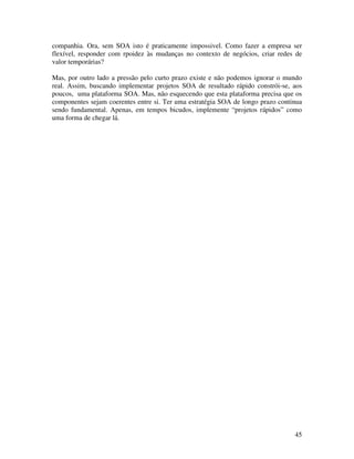 companhia. Ora, sem SOA isto é praticamente impossivel. Como fazer a empresa ser
flexível, responder com rpoidez às mudanças no contexto de negócios, criar redes de
valor temporárias?

Mas, por outro lado a pressão pelo curto prazo existe e não podemos ignorar o mundo
real. Assim, buscando implementar projetos SOA de resultado rápido constrói-se, aos
poucos, uma plataforma SOA. Mas, não esquecendo que esta plataforma precisa que os
componentes sejam coerentes entre si. Ter uma estratégia SOA de longo prazo continua
sendo fundamental. Apenas, em tempos bicudos, implemente “projetos rápidos” como
uma forma de chegar lá.




                                                                                 45
 