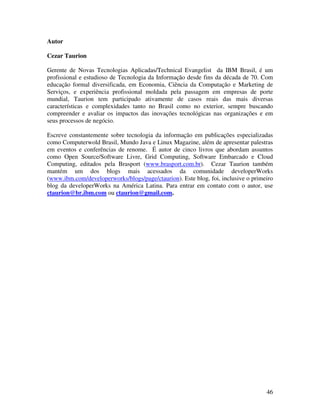 Autor

Cezar Taurion

Gerente de Novas Tecnologias Aplicadas/Technical Evangelist da IBM Brasil, é um
profissional e estudioso de Tecnologia da Informação desde fins da década de 70. Com
educação formal diversificada, em Economia, Ciência da Computação e Marketing de
Serviços, e experiência profissional moldada pela passagem em empresas de porte
mundial, Taurion tem participado ativamente de casos reais das mais diversas
características e complexidades tanto no Brasil como no exterior, sempre buscando
compreender e avaliar os impactos das inovações tecnológicas nas organizações e em
seus processos de negócio.

Escreve constantemente sobre tecnologia da informação em publicações especializadas
como Computerwold Brasil, Mundo Java e Linux Magazine, além de apresentar palestras
em eventos e conferências de renome. É autor de cinco livros que abordam assuntos
como Open Source/Software Livre, Grid Computing, Software Embarcado e Cloud
Computing, editados pela Brasport (www.brasport.com.br). Cezar Taurion também
mantém um dos blogs mais acessados da comunidade developerWorks
(www.ibm.com/developerworks/blogs/page/ctaurion). Este blog, foi, inclusive o primeiro
blog da developerWorks na América Latina. Para entrar em contato com o autor, use
ctaurion@br.ibm.com ou ctaurion@gmail.com.




                                                                                   46
 