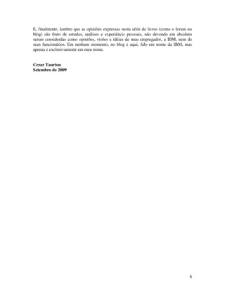E, finalmente, lembro que as opiniões expressas nesta série de livros (como o foram no
blog) são fruto de estudos, análises e experiêncis pessoais, não devendo em absoluto
serem considerdas como opiniões, visões e idéias de meu empregador, a IBM, nem de
seus funcionários. Em nenhum momento, no blog e aqui, falo em nome da IBM, mas
apenas e exclusivamente em meu nome.


Cezar Taurion
Setembro de 2009




                                                                                    6
 