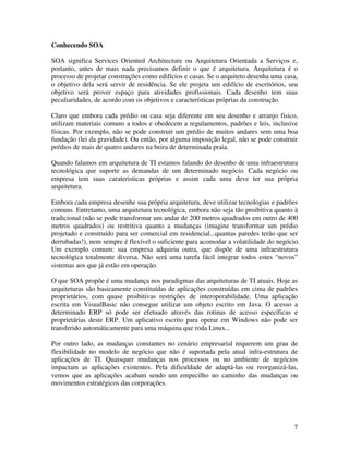 Conhecendo SOA

SOA significa Services Oriented Architecture ou Arquitetura Orientada a Serviços e,
portanto, antes de mais nada precisamos definir o que é arquitetura. Arquitetura é o
processo de projetar construções como edifícios e casas. Se o arquiteto desenha uma casa,
o objetivo dela será servir de residência. Se ele projeta um edifício de escritórios, seu
objetivo será prover espaço para atividades profissionais. Cada desenho tem suas
peculiaridades, de acordo com os objetivos e características próprias da construção.

Claro que embora cada prédio ou casa seja diferente em seu desenho e arranjo fisico,
utilizam materiais comuns a todos e obedecem a regulamentos, padrões e leis, inclusive
físicas. Por exemplo, não se pode construir um prédio de muitos andares sem uma boa
fundação (lei da gravidade). Ou então, por alguma imposição legal, não se pode construir
prédios de mais de quatro andares na beira de determinada praia.

Quando falamos em arquitetura de TI estamos falando do desenho de uma infraestrutura
tecnológica que suporte as demandas de um determinado negócio. Cada negócio ou
empresa tem suas carateristicas próprias e assim cada uma deve ter sua própria
arquitetura.

Embora cada empresa desenhe sua própria arquitetura, deve utilizar tecnologias e padrões
comuns. Entretanto, uma arquitetura tecnológica, embora não seja tão proibitiva quanto à
tradicional (não se pode transformar um andar de 200 metros quadrados em outro de 400
metros quadrados) ou restritiva quanto a mudanças (imagine transformar um prédio
projetado e construído para ser comercial em residencial...quantas paredes terão que ser
derrubadas!), nem sempre é flexível o suficiente para acomodar a volatilidade do negócio.
Um exemplo comum: sua empresa adquiriu outra, que dispõe de uma infraestrutura
tecnológica totalmente diversa. Não será uma tarefa fácil integrar todos estes “novos”
sistemas aos que já estão em operação.

O que SOA propõe é uma mudança nos paradigmas das arquiteturas de TI atuais. Hoje as
arquiteturas são basicamente constituídas de aplicações construídas em cima de padrões
proprietários, com quase proibitivas restrições de interoperabilidade. Uma aplicação
escrita em VisualBasic não consegue utilizar um objeto escrito em Java. O acesso a
determinado ERP só pode ser efetuado através das rotinas de acesso específicas e
proprietárias deste ERP. Um aplicativo escrito para operar em Windows não pode ser
transferido automáticamente para uma máquina que roda Linux...

Por outro lado, as mudanças constantes no cenário empresarial requerem um grau de
flexibilidade no modelo de negócio que não é suportada pela atual infra-estrutura de
aplicações de TI. Quaisquer mudanças nos processos ou no ambiente de negócios
impactam as aplicações existentes. Pela dificuldade de adaptá-las ou reorganizá-las,
vemos que as aplicações acabam sendo um empecilho no caminho das mudanças ou
movimentos estratégicos das corporações.




                                                                                       7
 