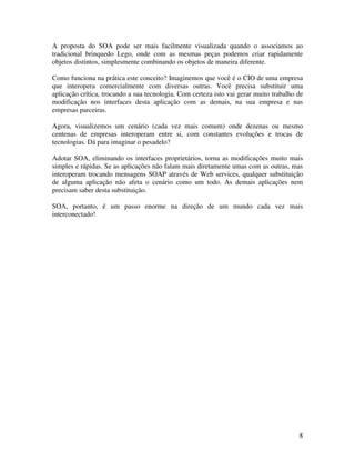 A proposta do SOA pode ser mais facilmente visualizada quando o associamos ao
tradicional brinquedo Lego, onde com as mesmas peças podemos criar rapidamente
objetos distintos, simplesmente combinando os objetos de maneira diferente.

Como funciona na prática este conceito? Imaginemos que você é o CIO de uma empresa
que interopera comercialmente com diversas outras. Você precisa substituir uma
aplicação crítica, trocando a sua tecnologia. Com certeza isto vai gerar muito trabalho de
modificação nos interfaces desta aplicação com as demais, na sua empresa e nas
empresas parceiras.

Agora, visualizemos um cenário (cada vez mais comum) onde dezenas ou mesmo
centenas de empresas interoperam entre si, com constantes evoluções e trocas de
tecnologias. Dá para imaginar o pesadelo?

Adotar SOA, eliminando os interfaces proprietários, torna as modificações muito mais
simples e rápidas. Se as aplicações não falam mais diretamente umas com as outras, mas
interoperam trocando mensagens SOAP através de Web services, qualquer substituição
de alguma aplicação não afeta o cenário como um todo. As demais aplicações nem
precisam saber desta substituição.

SOA, portanto, é um passo enorme na direção de um mundo cada vez mais
interconectado!




                                                                                        8
 