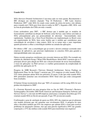 Usando SOA


SOA (Services Oriented Architecture) é um tema cada vez mais quente. Recentemente o
IDC divulgou um relatório chamado “Top 10 Predictions – IDC Latin America
Predictions 2007” onde SOA foi citado como saindo da esfera da teoria e dos debates
para o mundo real (“SOA goes from idea to reality in 2007”). Segundo o IDC, SOA está
na lista de prioridades dos CIOs em todo o mundo.

Como aceleradores para 2007, o IDC destaca que à medida que os modelos de
licenciamento caminham na direção de Software como Serviço, mais ênfase será dada ao
SOA, principalmente pela sua potencialidade de adicionar funcionalidades mais
rapidamente. Também cita a Nota Fiscal Eletrônica em implementação no Brasil como
um impulsionador de SOA, bem como lembra que à medida que caminhemos para
consolidação de servidores e data centers, SOA vai se tornar mais e mais importante
quando passarmos a olhar a consolidação também na camada das aplicações.

Por último o IDC cita a consolidação que já ocorre e deverá continuar ocorrendo entre
empresas de aplicativos, que precisam implementar os conceitos SOA para garantir a
interoperabilidade entre seus pacotes.

Outras recentes pesquisas corroboram este crescente interesse por SOA. Por exemplo um
relatório do Aberdeen Group (“What CIOs Should Know About SOA”) mostrou que os 3
principais drivers para adoção de SOA são o desenvolvimento de novas funcionalidades,
o reuso de aplicações via Web services e o melhor gerenciamento da complexidade do
portfólio das aplicações de TI.

Pesquisa da AMR Research (“Services Oriented Architecture: Survey Findings on
Deployment Plans for the Future”) mostrou que 21% empresas já estão usando SOA e
53% outras planejam adotar SOA nos próximos 24 meses. E das que estão usando SOA,
60% pretendem aumentar seus investimentos SOA! Sinal claro que estão conseguindo
bons resultados.

O Gartner Group recentemente disse que “80% of customers will be using SOA for new
product development in 2008”.

E o Forrester Research em uma pesquisa feita no fim de 2005 (“Forrester’s Business
Technographics November 2005 North American and European Enterprise Software and
Services Survey”), com mais de 600 empresas americanas e européias descobriu que 53%
estariam usando SOA no fim do ano passado. E que 39% já estavam usando.

Confirmando o grau de satisfação de quem usa SOA, 69% das empresas que já adotaram
este modelo disseram que vão aumentar seus invstimentos SOA. A pesquisa foi mais
além e descobriu também que 83% das empresas que adotam SOA o usam para resolver
problemas de integrações internas, mas que uma parcela significativa (46% das grandes
corporações e 27% das médias) estão usando SOA para transformar seus negócios!



                                                                                   9
 