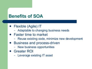 Benefits of SOA Flexible (Agile) IT Adaptable to changing business needs Faster time to market Reuse existing code, minimize new development Business and process-driven New business opportunities Greater ROI Leverage existing IT asset 