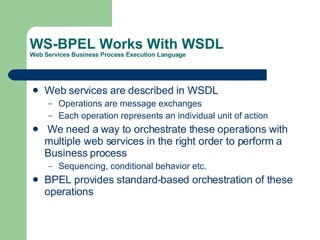 WS-BPEL Works With WSDL Web Services Business Process Execution Language Web services are described in WSDL Operations are message exchanges Each operation represents an individual unit of action We need a way to orchestrate these operations with multiple web services in the right order to perform a Business process Sequencing, conditional behavior etc. BPEL provides standard-based orchestration of these operations  