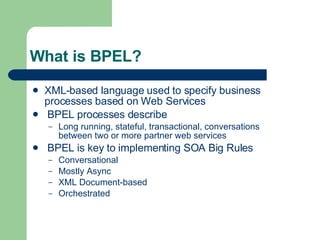 What is BPEL? XML-based language used to specify business processes based on Web Services BPEL processes describe Long running, stateful, transactional, conversations between two or more partner web services BPEL is key to implementing SOA Big Rules Conversational Mostly Async XML Document-based Orchestrated 