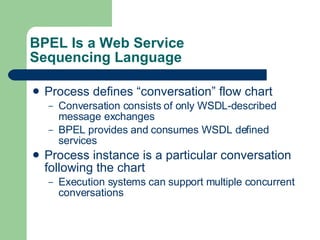 BPEL Is a Web Service Sequencing Language Process defines “conversation” flow chart Conversation consists of only WSDL-described message exchanges BPEL provides and consumes WSDL defined services Process instance is a particular conversation following the chart Execution systems can support multiple concurrent conversations 