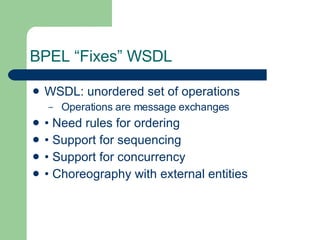 BPEL “Fixes” WSDL WSDL: unordered set of operations Operations are message exchanges • Need rules for ordering • Support for sequencing • Support for concurrency • Choreography with external entities 