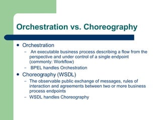 Orchestration vs. Choreography Orchestration An executable business process describing a flow from the perspective and under control of a single endpoint (commonly: Workflow) BPEL handles Orchestration Choreography (WSDL) The observable public exchange of messages, rules of interaction and agreements between two or more business process endpoints WSDL handles Choreography 