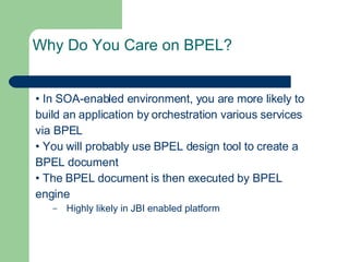 Why Do You Care on BPEL? •  In SOA-enabled environment, you are more likely to build an application by orchestration various services via BPEL •  You will probably use BPEL design tool to create a BPEL document •  The BPEL document is then executed by BPEL engine Highly likely in JBI enabled platform 