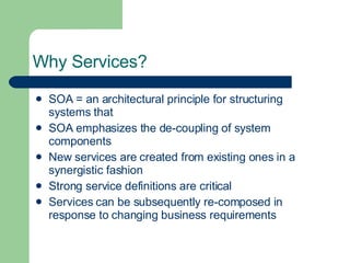 Why Services? SOA = an architectural principle for structuring systems that SOA emphasizes the de-coupling of system components New services are created from existing ones in a synergistic fashion Strong service definitions are critical Services can be subsequently re-composed in response to changing business requirements 