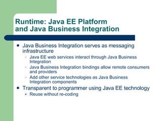 Runtime: Java EE Platform and Java Business Integration Java Business Integration serves as messaging infrastructure Java EE web services interact through Java Business Integration Java Business Integration bindings allow remote consumers and providers Add other service technologies as Java Business Integration components Transparent to programmer using Java EE technology Reuse without re-coding 