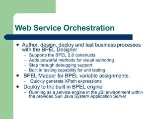 Web Service Orchestration Author, design, deploy and test business processes with the BPEL Designer Supports the BPEL 2.0 constructs Adds powerful methods for visual authoring Step through debugging support Built in testing capability for unit testing BPEL Mapper for BPEL variable assignments Quickly generate XPath expressions Deploy to the built in BPEL engine Running as a service engine in the JBI environment within the provided Sun Java System Application Server 