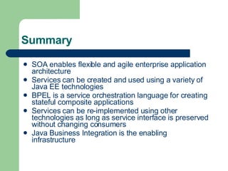 Summary SOA enables flexible and agile enterprise application architecture Services can be created and used using a variety of Java EE technologies BPEL is a service orchestration language for creating stateful composite applications Services can be re-implemented using other technologies as long as service interface is preserved without changing consumers Java Business Integration is the enabling infrastructure 