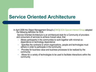 Service Oriented Architecture In April 2006 the Object Management Group's ( OMG )  SOA Special Interest Group  adopted the following definition for SOA   Service Oriented Architecture is an architectural style for a Community of providers and consumers of services to achieve mutual value, that Allows participants in the communities to work together with minimal co-dependence or technology dependence Specifies the contracts to which organizations, people and technologies must adhere in order to participate in the community Provides for business value and business processes to be realized by the community Allows for a variety of technologies to be used to facilitate interactions within the community 