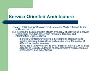 Service Oriented Architecture In March 2006 the OASIS group SOA Reference Model released its first public review draft.  This defines the basic principles of SOA that apply at all levels of a service architecture, from business vision through to technical and infrastructure implementation Service Oriented Architecture; a paradigm for organizing and utilizing distributed capabilities that may be under the control of different ownership domains. It provides a uniform means to offer, discover, interact with and use capabilities to produce desired effects consistent with measurable preconditions and expectations 