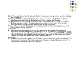 Quality of services:Should be able to provide Quality of service comprising  such as security, reliability, and transactions.  Security:The Web Services Security specification addresses message security. This specification focuses on credential exchange, message integrity, and message confidentiality.  Reliability:Delivery of messages with characteristics like once-and-only-once delivery, at-most-once delivery, duplicate message elimination, guaranteed message delivery, and acknowledgment become important in mission-critical systems using service architecture. Policy: A policy may consist of multiple assertions.policies are to be communicated between service consumers and service providers.  Orchestration services can be used to integrate silos of data, applications, and components. Integrating applications means that the process requirements, such as asynchronous communication, parallel processing, data transformation, and compensation, must be standardized. BPEL4WS or WSBPEL (Web Services Business Process Execution Language)  addresses service orchestration, where business processes are created using a set of discrete services.  Management As the number of services and business processes exposed as services grow in the enterprise, a management infrastructure that lets the system administrators manage the services running in a heterogeneous environment becomes important. 