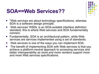 SOA==Web Services?? "Web services are about technology specifications, whereas SOA is a software design principle. Web services' WSDL is an SOA-suitable interface definition standard: this is where Web services and SOA fundamentally connect. Fundamentally, SOA is an architectural pattern, while Web services are services implemented using a set of standards; Web services is one of the ways you can implement SOA. The benefit of implementing SOA with Web services is that you achieve a platform-neutral approach to accessing services and better interoperability as more and more vendors support more and more Web services specifications.  