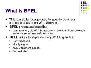 What is BPEL XML-based language used to specify business processes based on Web Services BPEL processes describe Long running, stateful, transactional, conversations between two or more partner web services BPEL is key to implementing SOA Big Rules Conversational Mostly Async XML Document-based Orchestrated 