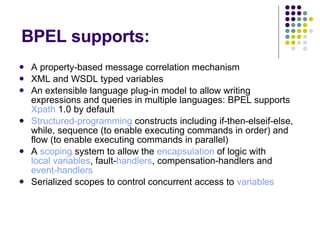 BPEL supports: A property-based message correlation mechanism  XML and WSDL typed variables  An extensible language plug-in model to allow writing expressions and queries in multiple languages: BPEL supports  Xpath  1.0 by default  Structured-programming  constructs including if-then-elseif-else, while, sequence (to enable executing commands in order) and flow (to enable executing commands in parallel)  A  scoping  system to allow the  encapsulation  of logic with  local variables , fault- handlers , compensation-handlers and  event-handlers   Serialized scopes to control concurrent access to  variables   