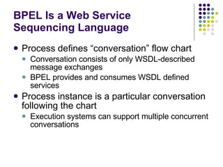 BPEL Is a Web Service Sequencing Language Process defines “conversation” flow chart Conversation consists of only WSDL-described message exchanges BPEL provides and consumes WSDL defined services Process instance is a particular conversation following the chart Execution systems can support multiple concurrent conversations 