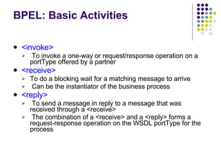 BPEL: Basic Activities <invoke> To invoke a one-way or request/response operation on a portType offered by a partner <receive> To do a blocking wait for a matching message to arrive Can be the instantiator of the business process <reply> To send a message in reply to a message that was received through a <receive> The combination of a <receive> and a <reply> forms a request-response operation on the WSDL portType for the process 