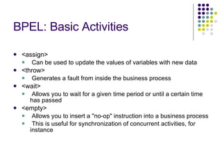 BPEL: Basic Activities <assign> Can be used to update the values of variables with new data <throw> Generates a fault from inside the business process <wait> Allows you to wait for a given time period or until a certain time has passed <empty> Allows you to insert a "no-op" instruction into a business process This is useful for synchronization of concurrent activities, for instance 