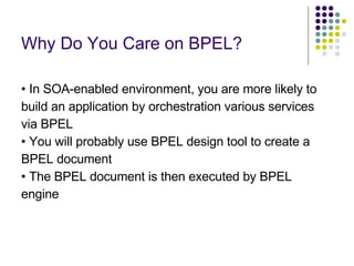 Why Do You Care on BPEL? •  In SOA-enabled environment, you are more likely to build an application by orchestration various services via BPEL •  You will probably use BPEL design tool to create a BPEL document •  The BPEL document is then executed by BPEL engine 