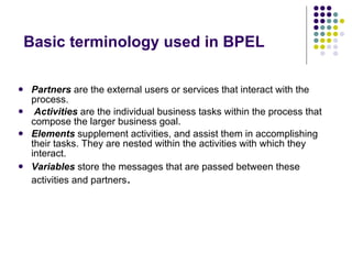 Basic terminology used in BPEL Partners   are the external users or services that interact with the process. Activities   are the individual business tasks within the process that compose the larger business goal. Elements   supplement activities, and assist them in accomplishing their tasks. They are nested within the activities with which they interact.  Variables  store the messages that are passed between these activities and partners . 