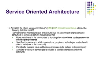 Service Oriented Architecture In April 2006 the Object Management Group's ( OMG )  SOA Special Interest Group  adopted the following definition for SOA   Service Oriented Architecture is an architectural style for a Community of providers and consumers of services to achieve mutual value, that Allows participants in the communities to work together with  minimal co-dependence or technology dependence Specifies the contracts to which organizations, people and technologies must adhere in order to participate in the community Provides for business value and business processes to be realized by the community Allows for a variety of technologies to be used to facilitate interactions within the community 