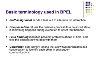 Basic terminology used in BPEL Staff assignment   sends a task out to a human for interaction. Compensation   returns the business process to a balanced state if something happens during execution to upset that balance. Fault handling   identifies possible problems ahead of time, and tells the process how to deal with them. Correlation  sets  identify tokens that allow two participants in a conversation to identify each other in subsequent communications. 