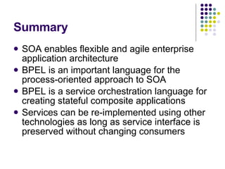 Summary SOA enables flexible and agile enterprise application architecture BPEL is an important language for the process-oriented approach to SOA BPEL is a service orchestration language for creating stateful composite applications Services can be re-implemented using other technologies as long as service interface is preserved without changing consumers 