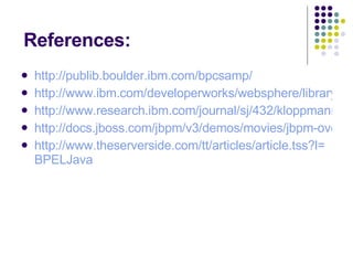 References: http://publib.boulder.ibm.com/bpcsamp/ http://www.ibm.com/developerworks/websphere/library/techarticles/0608_kagan/0608_kagan.html http://www.research.ibm.com/journal/sj/432/kloppmann.pdf http://docs.jboss.com/jbpm/v3/demos/movies/jbpm-overview.swf http:// www.theserverside.com/tt/articles/article.tss?l = BPELJava 