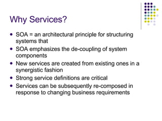 Why Services? SOA = an architectural principle for structuring systems that SOA emphasizes the de-coupling of system components New services are created from existing ones in a synergistic fashion Strong service definitions are critical Services can be subsequently re-composed in response to changing business requirements 