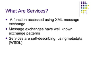 What Are Services? A function accessed using XML message exchange Message exchanges have well known exchange patterns Services are self-describing, usingmetadata (WSDL) 