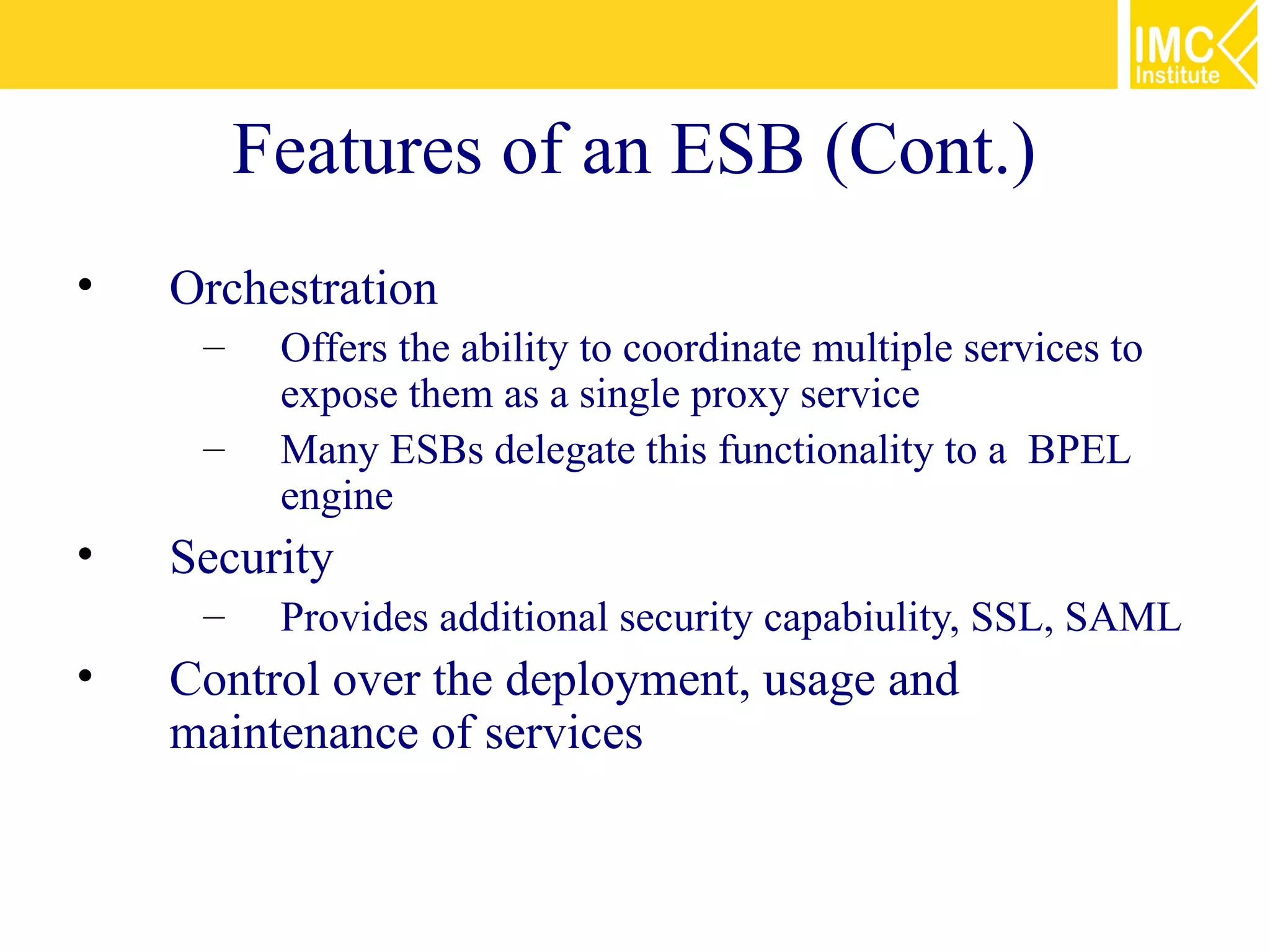 Features of an ESB (Cont.)
•   Orchestration
     –    Offers the ability to coordinate multiple services to
          expose them as a single proxy service
     –    Many ESBs delegate this functionality to a BPEL
          engine
•   Security
     –    Provides additional security capabiulity, SSL, SAML
•   Control over the deployment, usage and
    maintenance of services
 