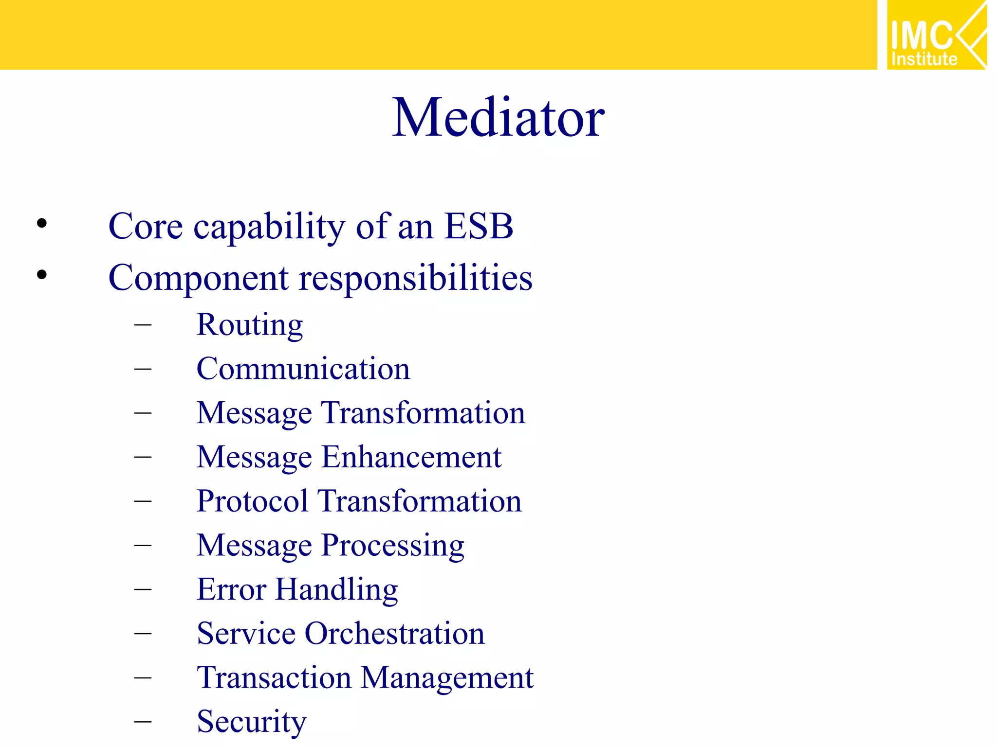 Mediator
•   Core capability of an ESB
•   Component responsibilities
     –   Routing
     –   Communication
     –   Message Transformation
     –   Message Enhancement
     –   Protocol Transformation
     –   Message Processing
     –   Error Handling
     –   Service Orchestration
     –   Transaction Management
     –   Security
 