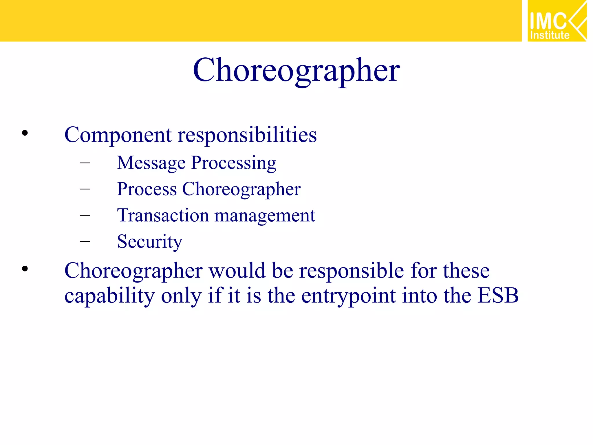 Choreographer
•   Component responsibilities
     –   Message Processing
     –   Process Choreographer
     –   Transaction management
     –   Security
•   Choreographer would be responsible for these
    capability only if it is the entrypoint into the ESB
 