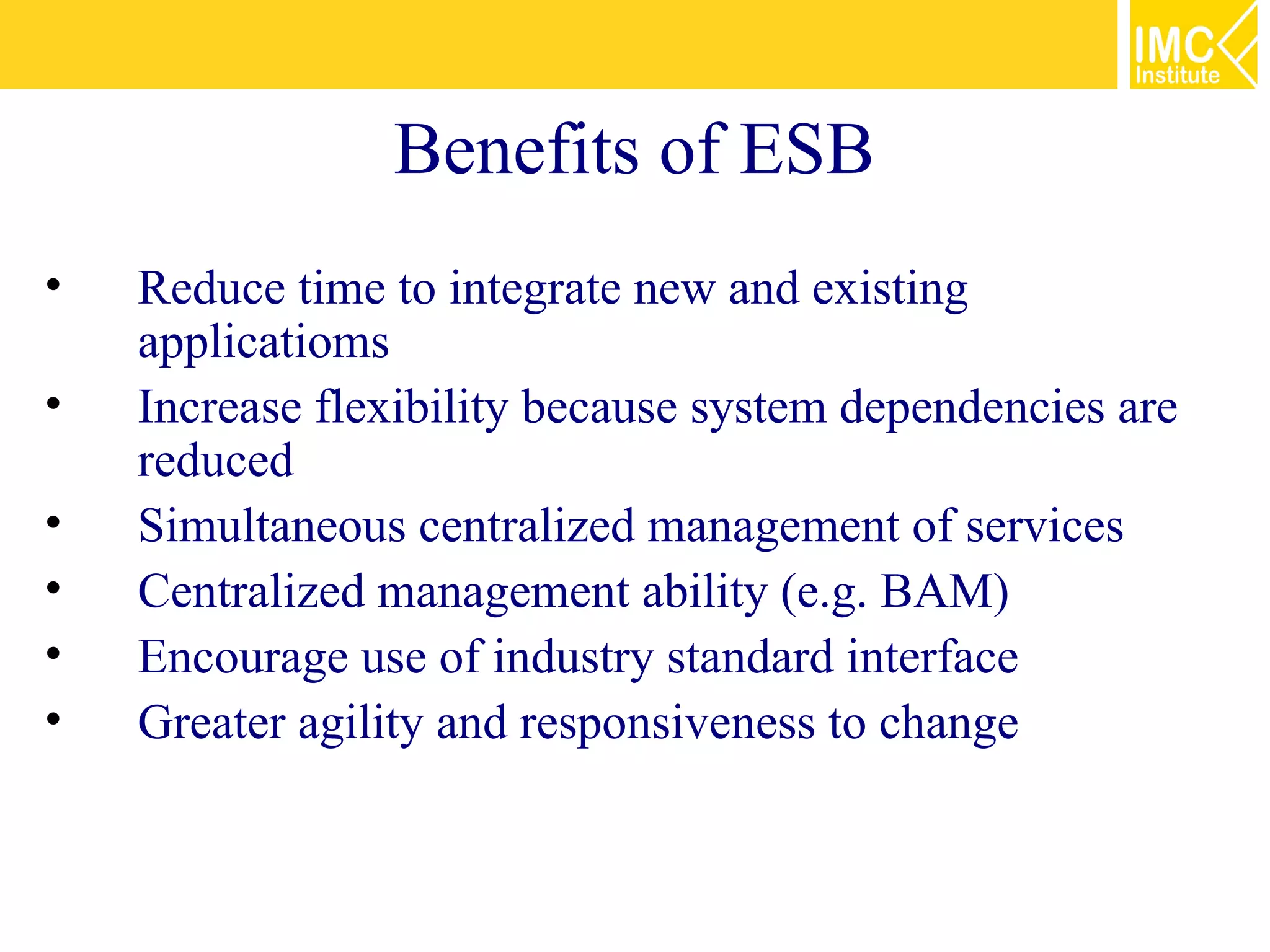 Benefits of ESB
•   Reduce time to integrate new and existing
    applicatioms
•   Increase flexibility because system dependencies are
    reduced
•   Simultaneous centralized management of services
•   Centralized management ability (e.g. BAM)
•   Encourage use of industry standard interface
•   Greater agility and responsiveness to change
 