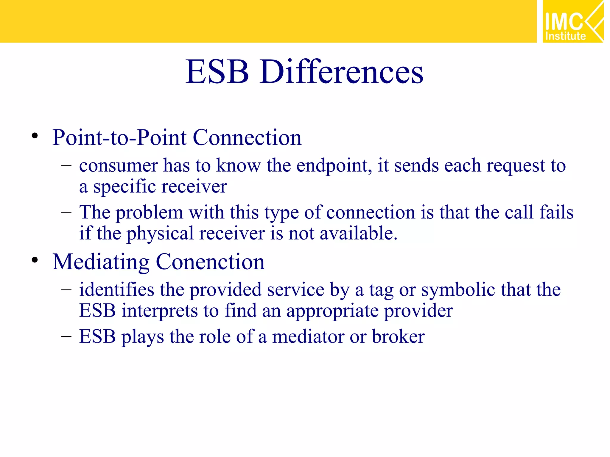 ESB Differences
• Point-to-Point Connection
   – consumer has to know the endpoint, it sends each request to
     a specific receiver
   – The problem with this type of connection is that the call fails
     if the physical receiver is not available.
• Mediating Conenction
   – identifies the provided service by a tag or symbolic that the
     ESB interprets to find an appropriate provider
   – ESB plays the role of a mediator or broker
 