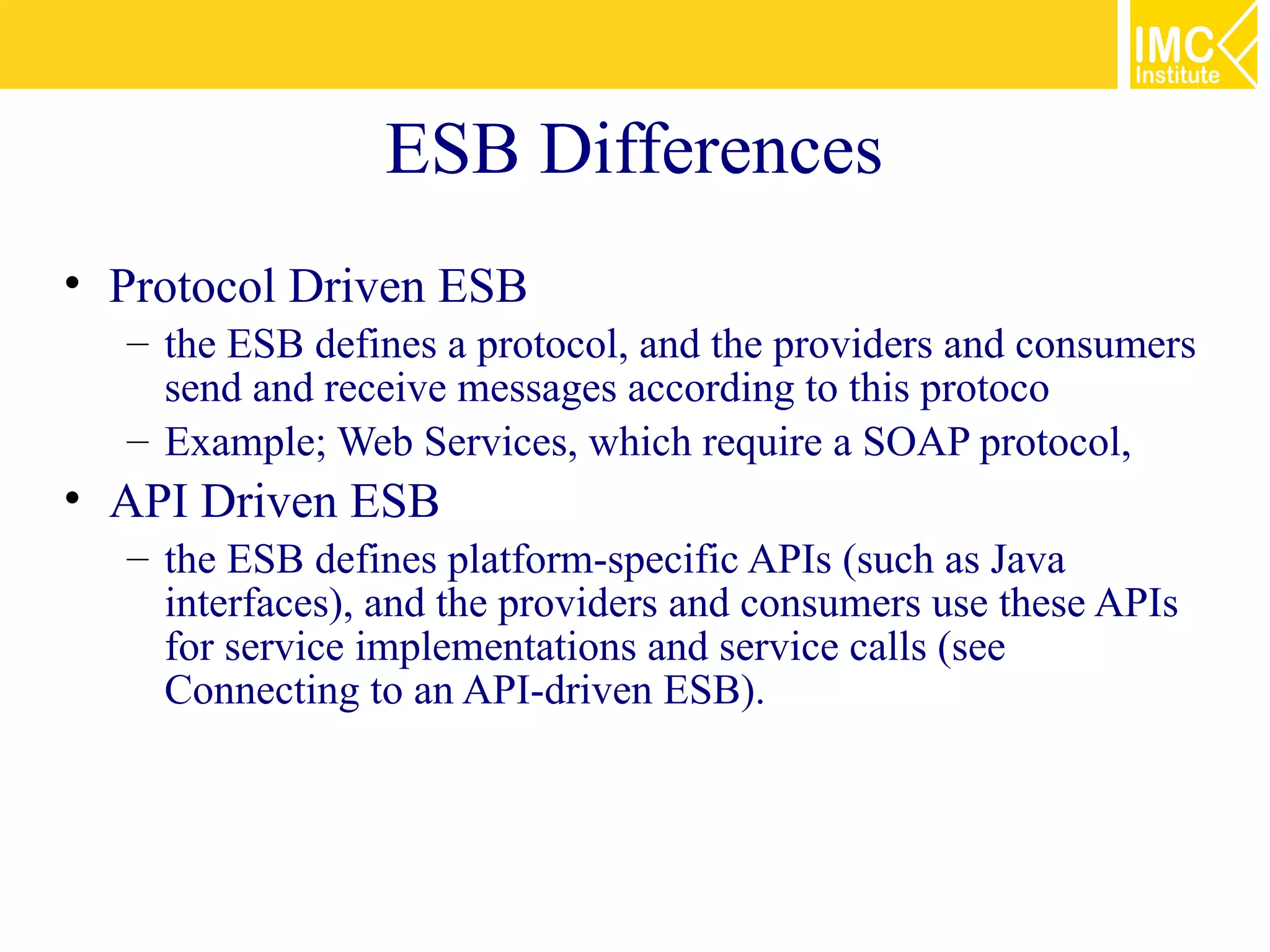 ESB Differences
• Protocol Driven ESB
  – the ESB defines a protocol, and the providers and consumers
    send and receive messages according to this protoco
  – Example; Web Services, which require a SOAP protocol,
• API Driven ESB
  – the ESB defines platform-specific APIs (such as Java
    interfaces), and the providers and consumers use these APIs
    for service implementations and service calls (see
    Connecting to an API-driven ESB).
 