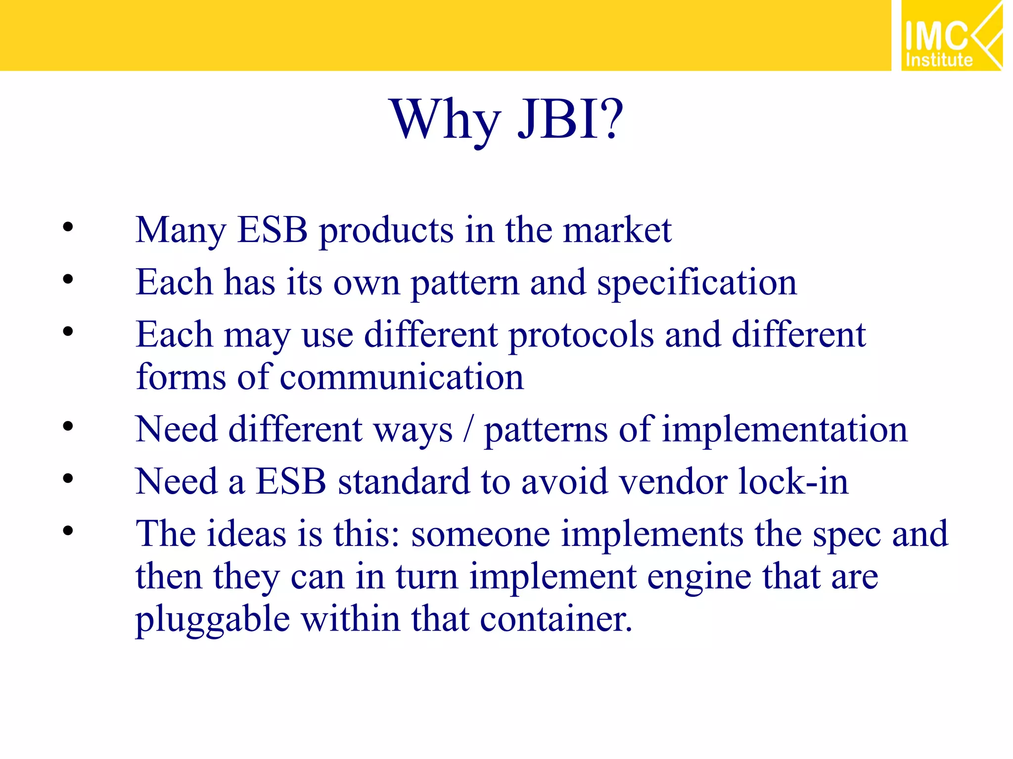 Why JBI?
•   Many ESB products in the market
•   Each has its own pattern and specification
•   Each may use different protocols and different
    forms of communication
•   Need different ways / patterns of implementation
•   Need a ESB standard to avoid vendor lock-in
•   The ideas is this: someone implements the spec and
    then they can in turn implement engine that are
    pluggable within that container.
 