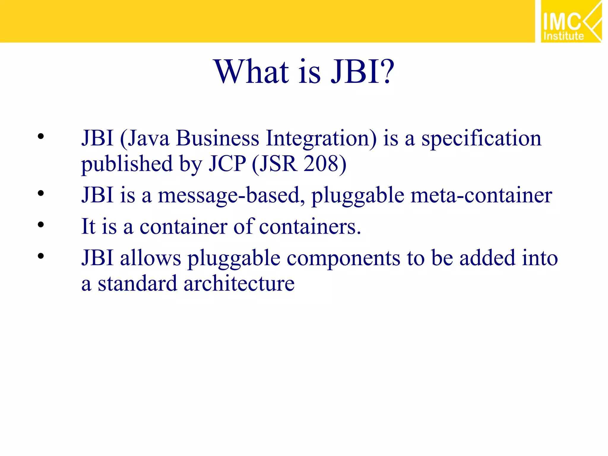 What is JBI?
•   JBI (Java Business Integration) is a specification
    published by JCP (JSR 208)
•   JBI is a message-based, pluggable meta-container
•   It is a container of containers.
•   JBI allows pluggable components to be added into
    a standard architecture
 