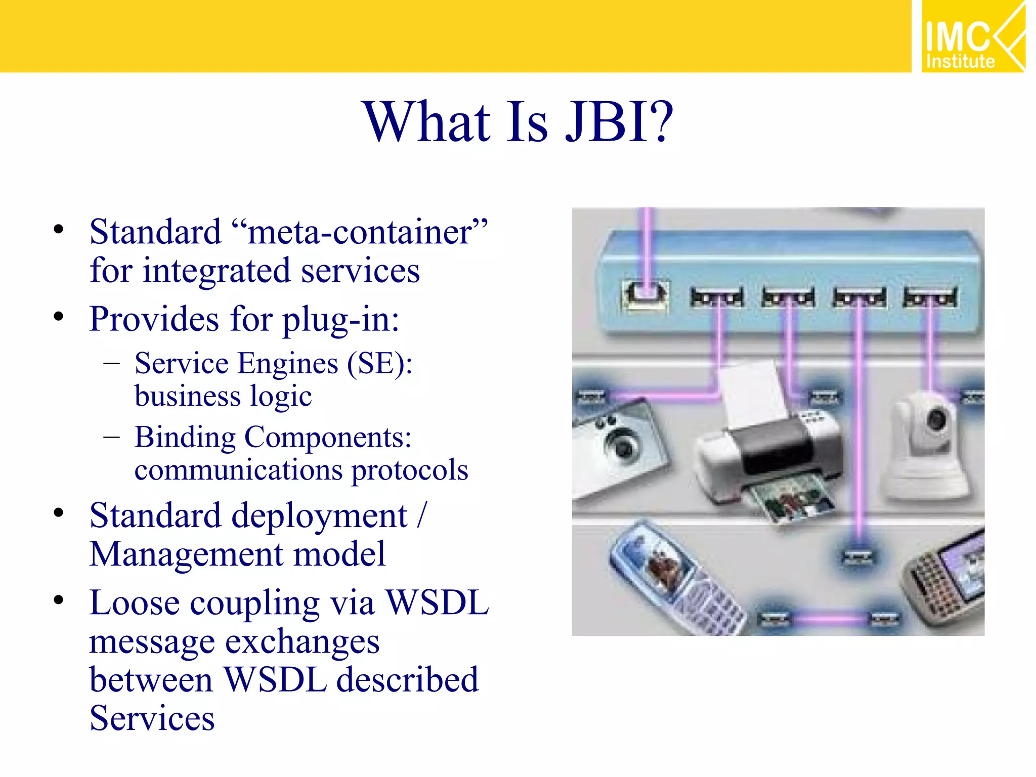 What Is JBI?
• Standard “meta-container”
  for integrated services
• Provides for plug-in:
   – Service Engines (SE):
     business logic
   – Binding Components:
     communications protocols
• Standard deployment /
  Management model
• Loose coupling via WSDL
  message exchanges
  between WSDL described
  Services
 